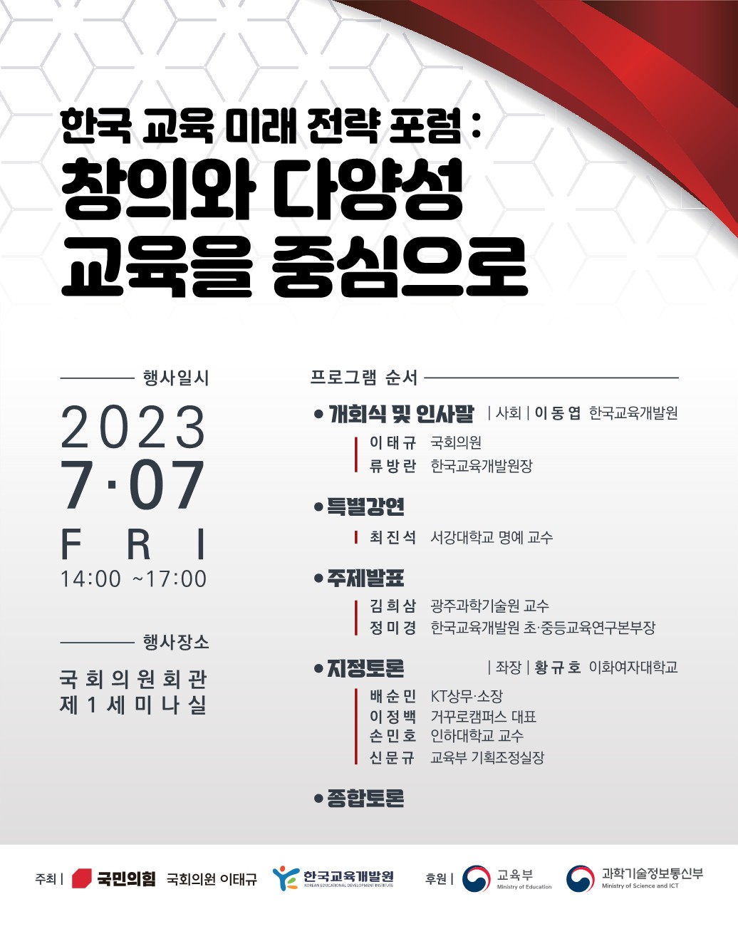 한국 교육 미래 전략 포럼: 창의와 다양성 교육을 중심으로 행사일시 2023.7.07 FRI 14:00-17:00 행사장소 국회의원회관 베1세미나실 프로그램 순서 ●개회식 및 인사말│사회│이동엽(한국교육개발원) 이태규(국회의원) 류방랑(한국교육개발원장) ●특별강연 최진석(서강대학교 명예 교수) ●주제발표 김희삼(광주과학기술원 교수) 정미경(한국교육개발원 초ㆍ중등교육연구본부장) ●지정토론│좌장│황규호(이화여자대학교) 배순민(KT상무ㆍ소장) 이정백(거꾸로캠퍼스 대표) 순민호(인하대학교 교수) 신문규(교육부 기획조정실장) ●종합토론 ●주최│국민의힘 국회의원 이태규, 학교교육개발원 ●후원│교육부, 과학기술정보통신부