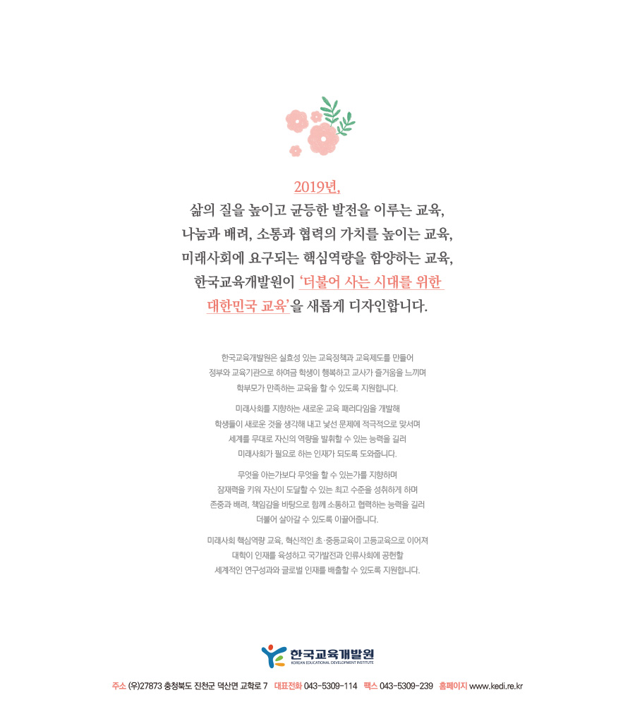 2019년, 삶의 질을 높이고 균등한 발전을 이루는 교육, 나눔과 배려, 소통과 협력의 가치를 높이는 교육, 미래사회에 요구되는 핵심역량을 함양하는 교육, 한국교육개발원이 ‘더불어 사는 시대를 위한 대한민국 교육’을 새롭게 디자인합니다.