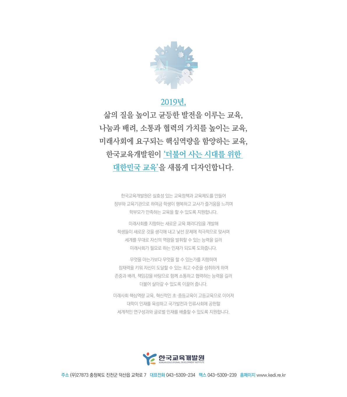 2019년, 삶의 질을 높이고 균등한 발전을 이루는 교육, 나눔과 배려, 소통과 협력의 가치를 높이는 교육, 미래사회에 요구되는 핵심역량을 함양하는 교육, 한국교육개발원이 ‘더불어 사는 시대를 위한 대한민국 교육’을 새롭게 디자인합니다.